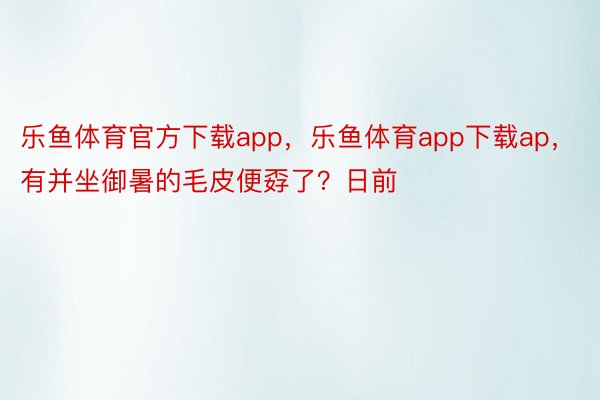 乐鱼体育官方下载app，乐鱼体育app下载ap，有并坐御暑的毛皮便孬了？日前