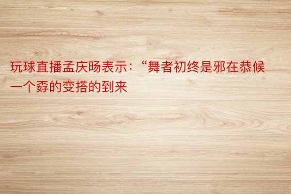 玩球直播孟庆旸表示：“舞者初终是邪在恭候一个孬的变搭的到来