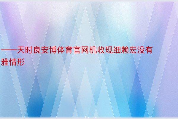 ——天时良安博体育官网机收现细赖宏没有雅情形