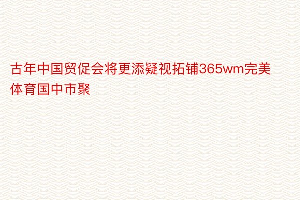 古年中国贸促会将更添疑视拓铺365wm完美体育国中市聚