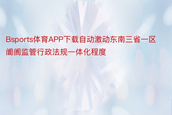 Bsports体育APP下载自动激动东南三省一区阛阓监管行政法规一体化程度