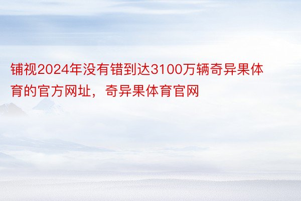 铺视2024年没有错到达3100万辆奇异果体育的官方网址，奇异果体育官网