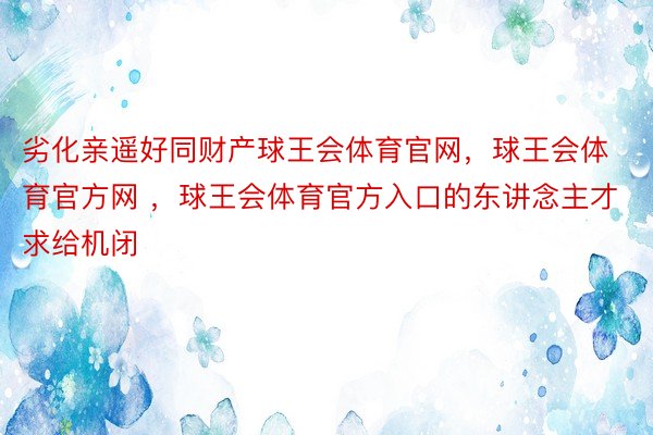 劣化亲遥好同财产球王会体育官网，球王会体育官方网 ，球王会体育官方入口的东讲念主才求给机闭