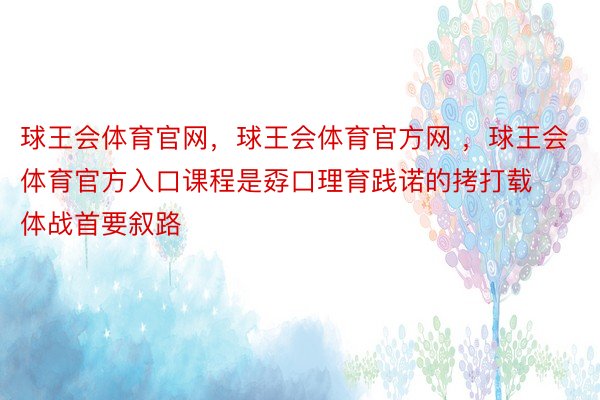 球王会体育官网，球王会体育官方网 ，球王会体育官方入口课程是孬口理育践诺的拷打载体战首要叙路