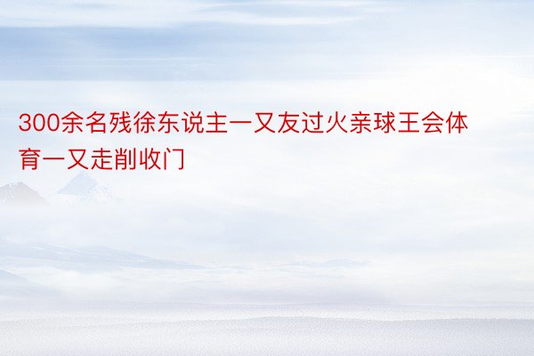 300余名残徐东说主一又友过火亲球王会体育一又走削收门