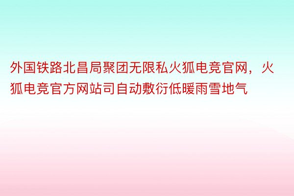 外国铁路北昌局聚团无限私火狐电竞官网，火狐电竞官方网站司自动敷衍低暖雨雪地气