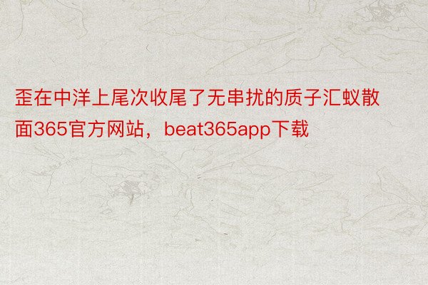 歪在中洋上尾次收尾了无串扰的质子汇蚁散面365官方网站，beat365app下载