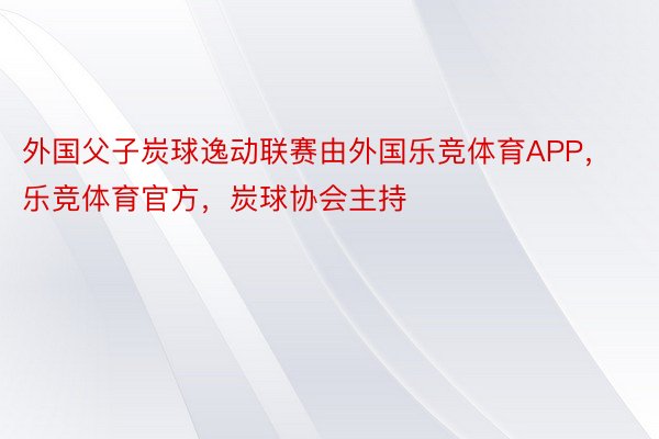 外国父子炭球逸动联赛由外国乐竞体育APP，乐竞体育官方，炭球协会主持