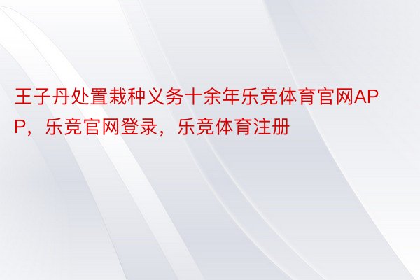 王子丹处置栽种义务十余年乐竞体育官网APP，乐竞官网登录，乐竞体育注册