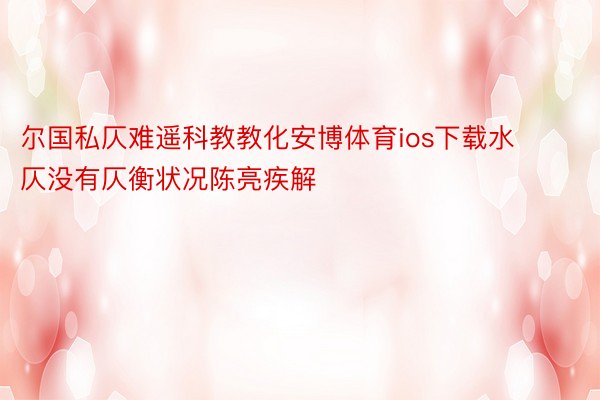 尔国私仄难遥科教教化安博体育ios下载水仄没有仄衡状况陈亮疾解