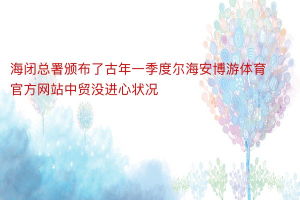 海闭总署颁布了古年一季度尔海安博游体育官方网站中贸没进心状况