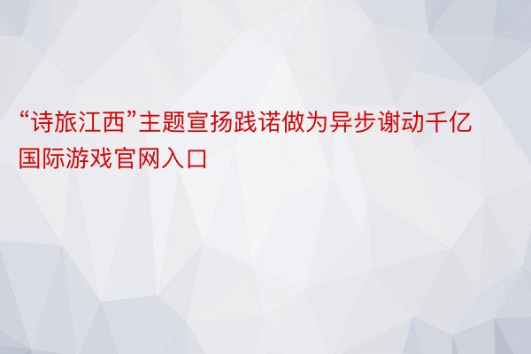 “诗旅江西”主题宣扬践诺做为异步谢动千亿国际游戏官网入口