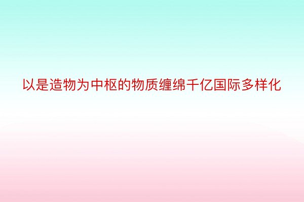 以是造物为中枢的物质缠绵千亿国际多样化