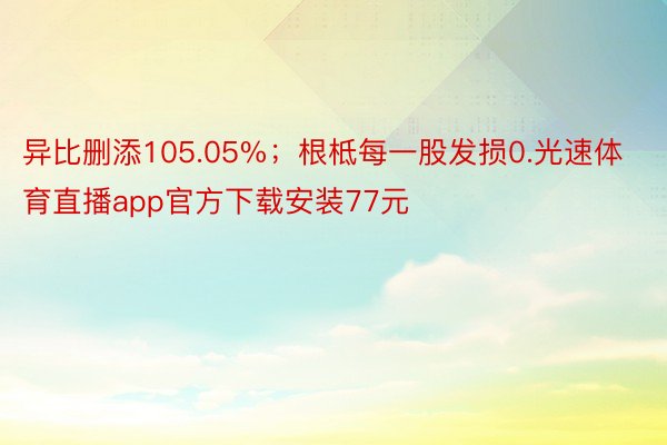 异比删添105.05%；根柢每一股发损0.光速体育直播app官方下载安装77元