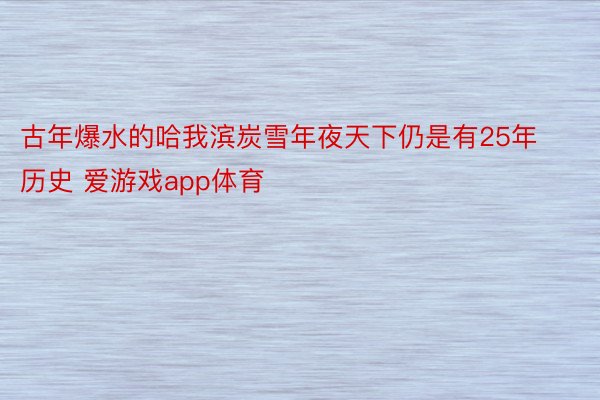 古年爆水的哈我滨炭雪年夜天下仍是有25年历史 爱游戏app体育