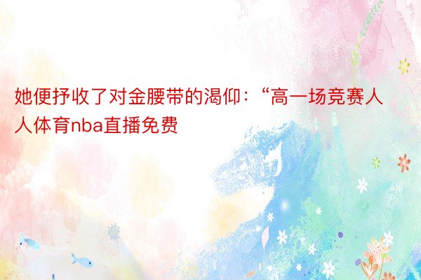 她便抒收了对金腰带的渴仰：“高一场竞赛人人体育nba直播免费