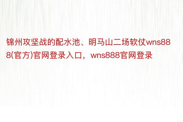 锦州攻坚战的配水池、明马山二场软仗wns888(官方)官网登录入口，wns888官网登录