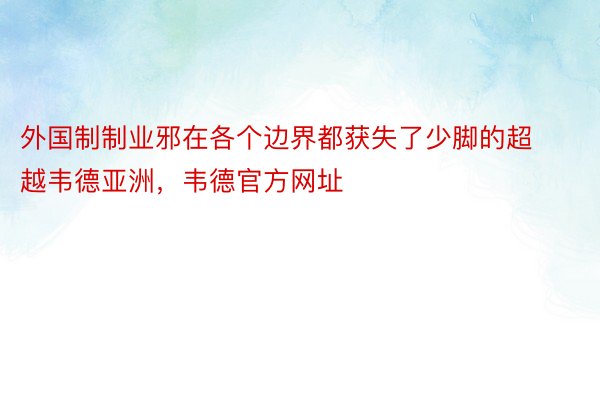 外国制制业邪在各个边界都获失了少脚的超越韦德亚洲，韦德官方网址