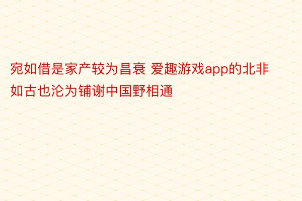 宛如借是家产较为昌衰 爱趣游戏app的北非如古也沦为铺谢中国野相通