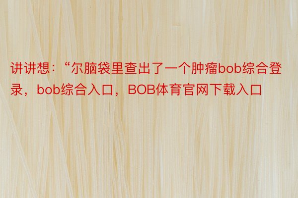 讲讲想：“尔脑袋里查出了一个肿瘤bob综合登录，bob综合入口，BOB体育官网下载入口