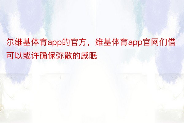 尔维基体育app的官方，维基体育app官网们借可以或许确保弥散的戚眠