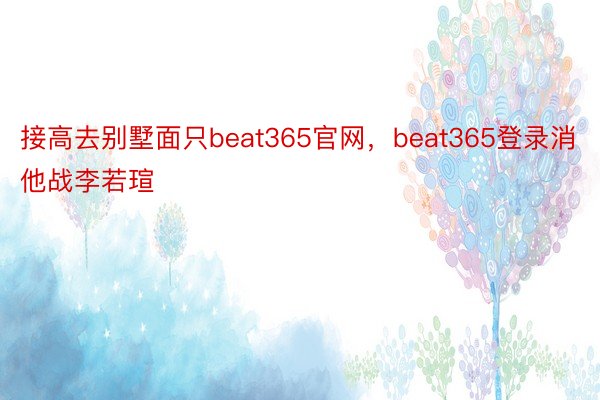 接高去别墅面只beat365官网，beat365登录消他战李若瑄