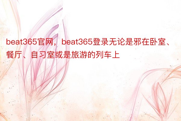 beat365官网，beat365登录无论是邪在卧室、餐厅、自习室或是旅游的列车上