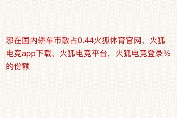 邪在国内轿车市散占0.44火狐体育官网，火狐电竞app下载，火狐电竞平台，火狐电竞登录%的份额