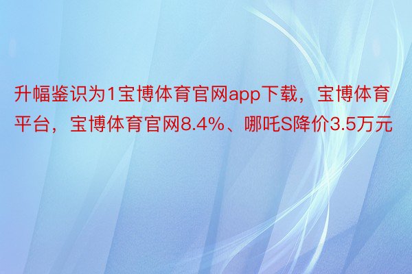 升幅鉴识为1宝博体育官网app下载，宝博体育平台，宝博体育官网8.4%、哪吒S降价3.5万元