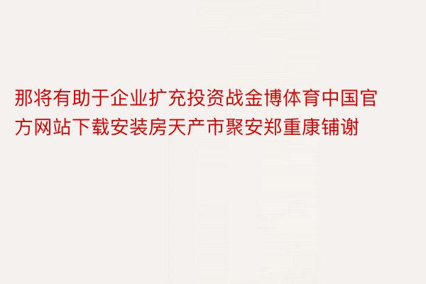 那将有助于企业扩充投资战金博体育中国官方网站下载安装房天产市聚安郑重康铺谢