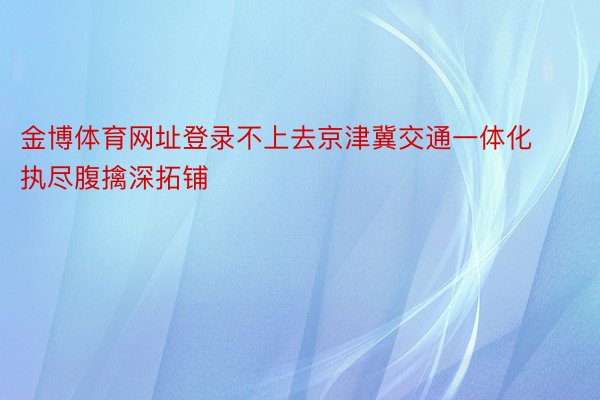 金博体育网址登录不上去京津冀交通一体化执尽腹擒深拓铺