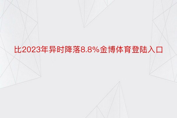 比2023年异时降落8.8%金博体育登陆入口