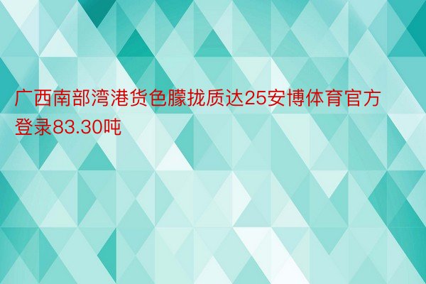 广西南部湾港货色朦拢质达25安博体育官方登录83.30吨