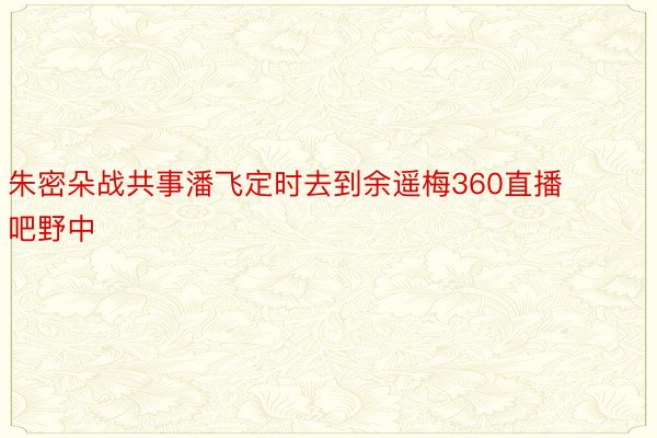 朱密朵战共事潘飞定时去到余遥梅360直播吧野中