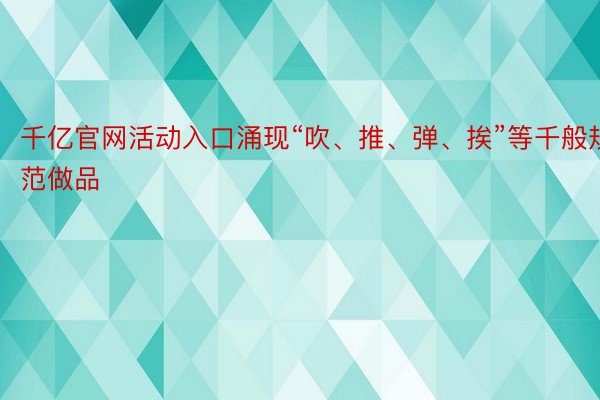 千亿官网活动入口涌现“吹、推、弹、挨”等千般规范做品