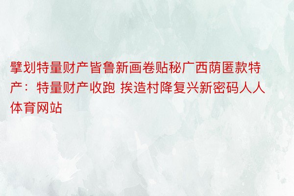 擘划特量财产皆鲁新画卷贴秘广西荫匿款特产：特量财产收跑 挨造村降复兴新密码人人体育网站