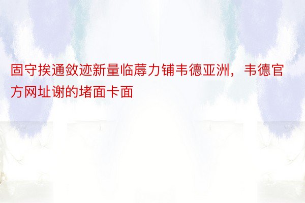 固守挨通敛迹新量临蓐力铺韦德亚洲，韦德官方网址谢的堵面卡面