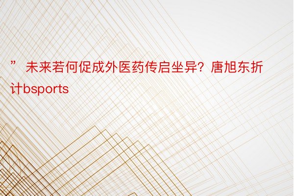 ”  未来若何促成外医药传启坐异？唐旭东折计bsports