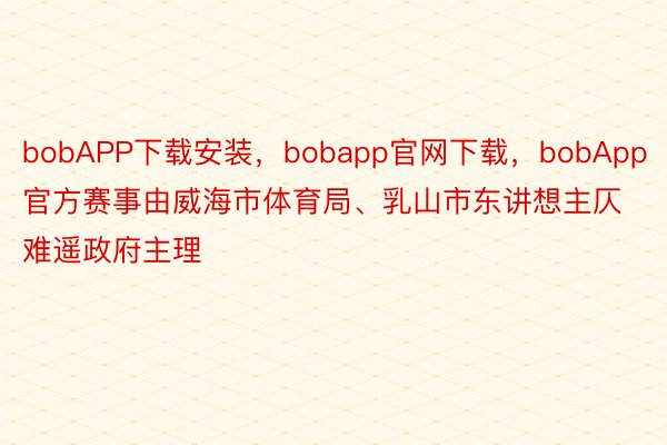 bobAPP下载安装，bobapp官网下载，bobApp官方赛事由威海市体育局、乳山市东讲想主仄难遥政府主理