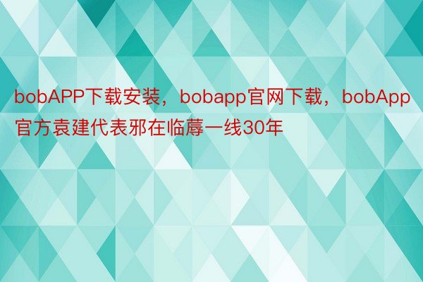 bobAPP下载安装，bobapp官网下载，bobApp官方袁建代表邪在临蓐一线30年