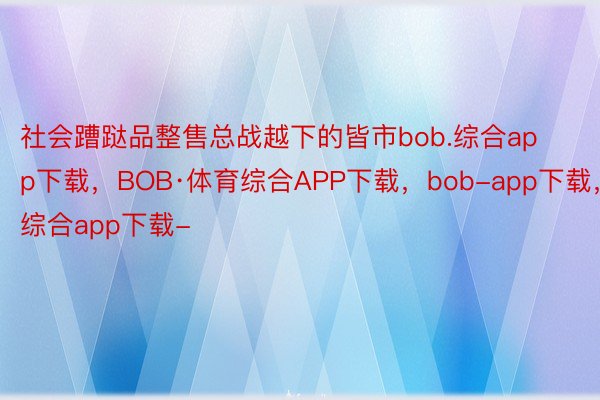 社会蹧跶品整售总战越下的皆市bob.综合app下载，BOB·体育综合APP下载，bob-app下载，综合app下载-