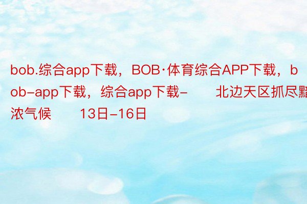 bob.综合app下载，BOB·体育综合APP下载，bob-app下载，综合app下载-　　北边天区抓尽黯浓气候　　13日-16日