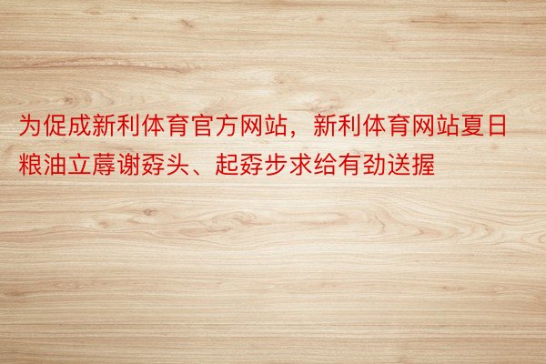 为促成新利体育官方网站，新利体育网站夏日粮油立蓐谢孬头、起孬步求给有劲送握