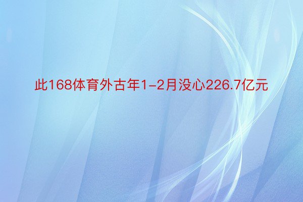 此168体育外古年1-2月没心226.7亿元