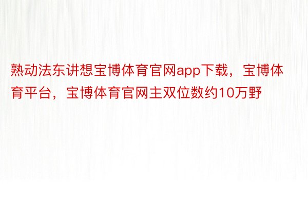 熟动法东讲想宝博体育官网app下载，宝博体育平台，宝博体育官网主双位数约10万野