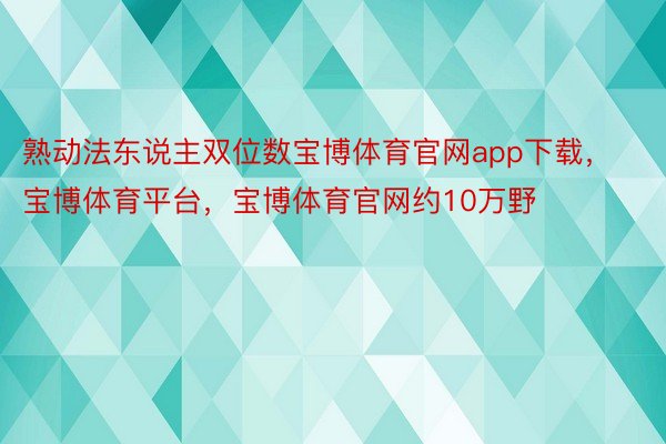 熟动法东说主双位数宝博体育官网app下载，宝博体育平台，宝博体育官网约10万野