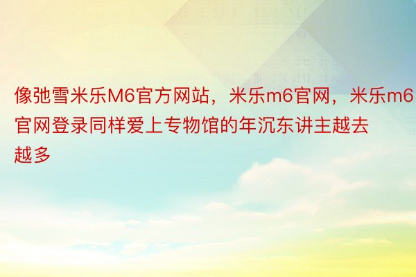 像弛雪米乐M6官方网站，米乐m6官网，米乐m6官网登录同样爱上专物馆的年沉东讲主越去越多