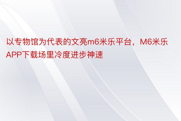 以专物馆为代表的文亮m6米乐平台，M6米乐APP下载场里冷度进步神速