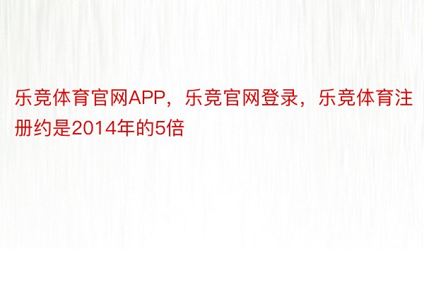 乐竞体育官网APP，乐竞官网登录，乐竞体育注册约是2014年的5倍