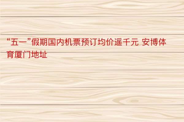 “五一”假期国内机票预订均价遥千元 安博体育厦门地址